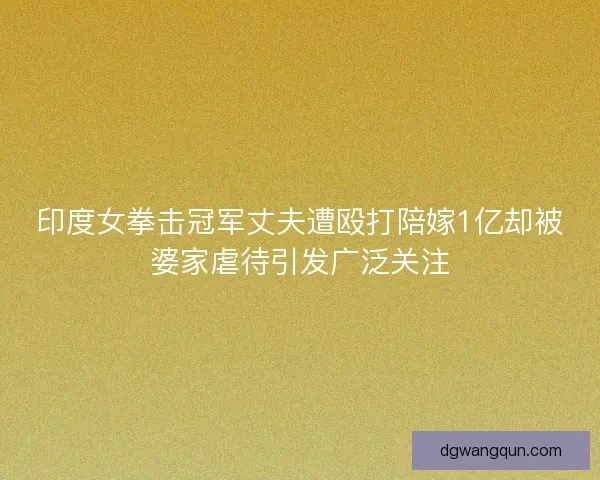 印度女拳击冠军丈夫遭殴打陪嫁1亿却被婆家虐待引发广泛关注