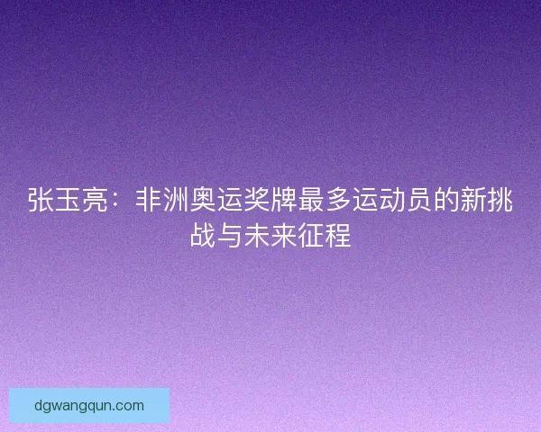张玉亮：非洲奥运奖牌最多运动员的新挑战与未来征程