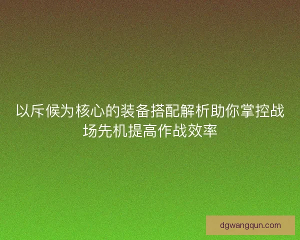 以斥候为核心的装备搭配解析助你掌控战场先机提高作战效率