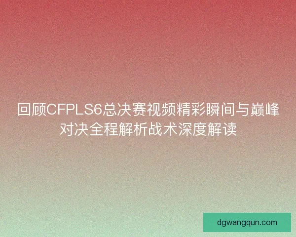 回顾CFPLS6总决赛视频精彩瞬间与巅峰对决全程解析战术深度解读