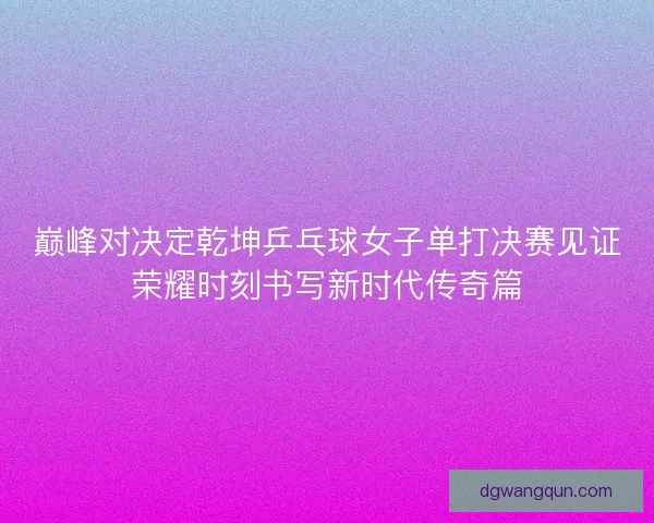 巅峰对决定乾坤乒乓球女子单打决赛见证荣耀时刻书写新时代传奇篇