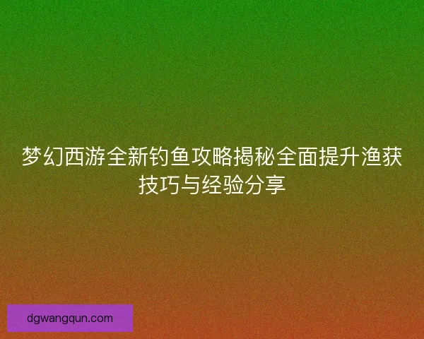 梦幻西游全新钓鱼攻略揭秘全面提升渔获技巧与经验分享