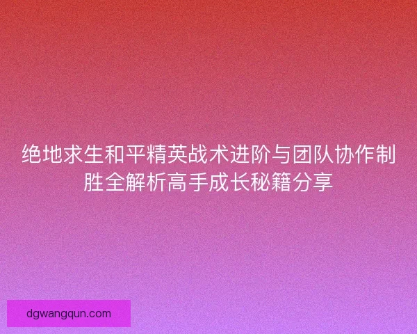 绝地求生和平精英战术进阶与团队协作制胜全解析高手成长秘籍分享