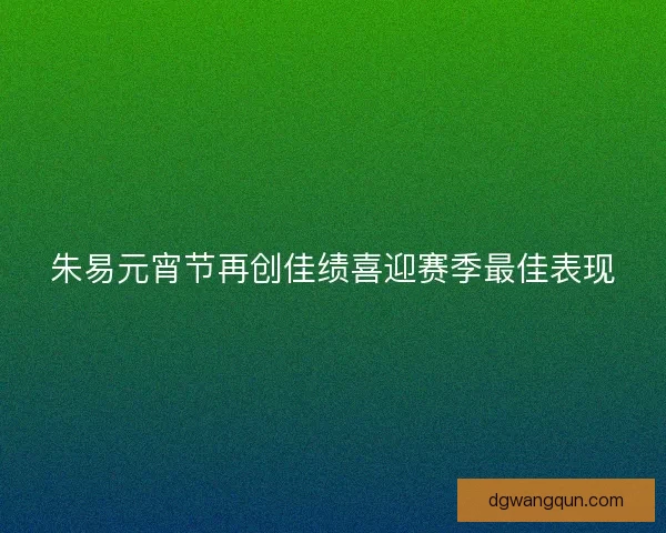 朱易元宵节再创佳绩喜迎赛季最佳表现