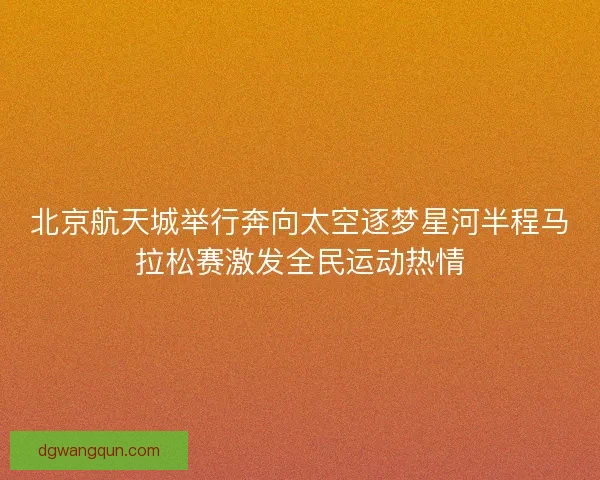 北京航天城举行奔向太空逐梦星河半程马拉松赛激发全民运动热情