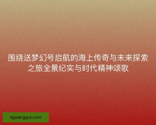 围绕送梦幻号启航的海上传奇与未来探索之旅全景纪实与时代精神颂歌