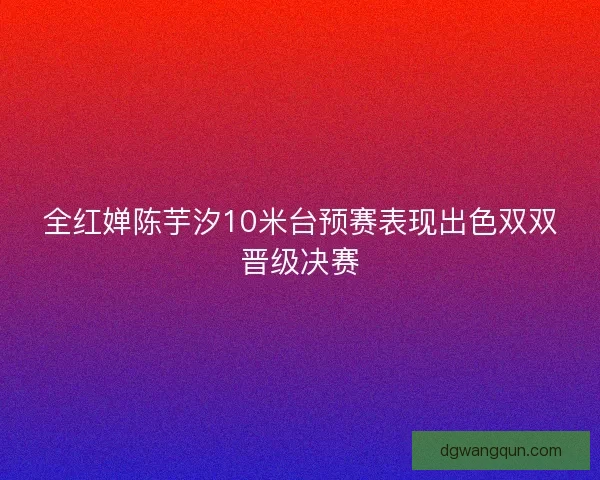 全红婵陈芋汐10米台预赛表现出色双双晋级决赛