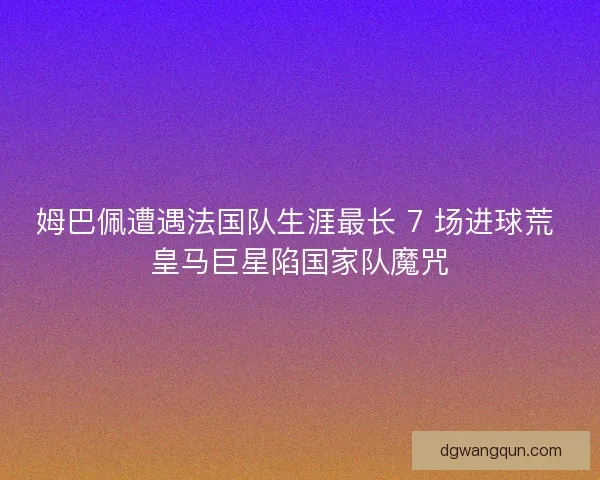 姆巴佩遭遇法国队生涯最长 7 场进球荒 皇马巨星陷国家队魔咒