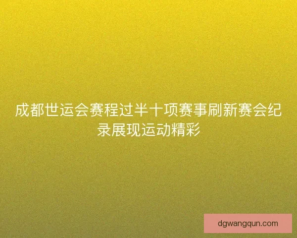 成都世运会赛程过半十项赛事刷新赛会纪录展现运动精彩 成都世运会赛程过半十项赛事刷新赛会纪录展现运动精彩