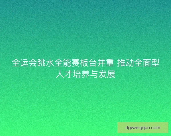全运会跳水全能赛板台并重 推动全面型人才培养与发展