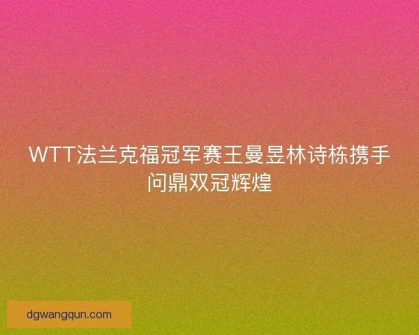 WTT法兰克福冠军赛王曼昱林诗栋携手问鼎双冠辉煌 WTT法兰克福冠军赛王曼昱林诗栋携手问鼎双冠辉煌