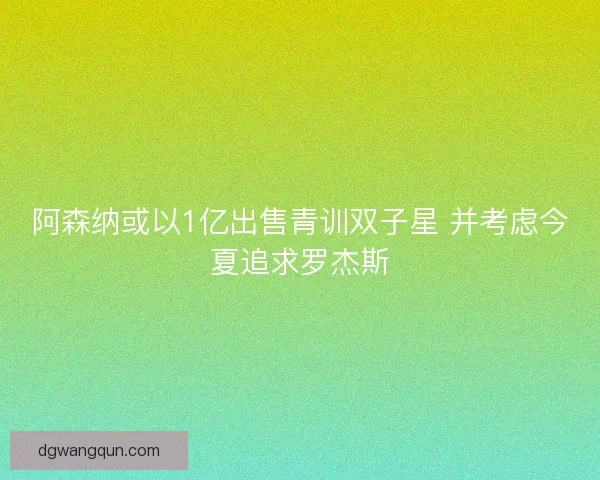 阿森纳或以1亿出售青训双子星 并考虑今夏追求罗杰斯