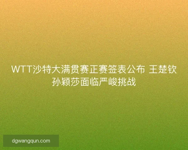 WTT沙特大满贯赛正赛签表公布 王楚钦孙颖莎面临严峻挑战 WTT沙特大满贯赛正赛签表公布 王楚钦孙颖莎面临严峻挑战