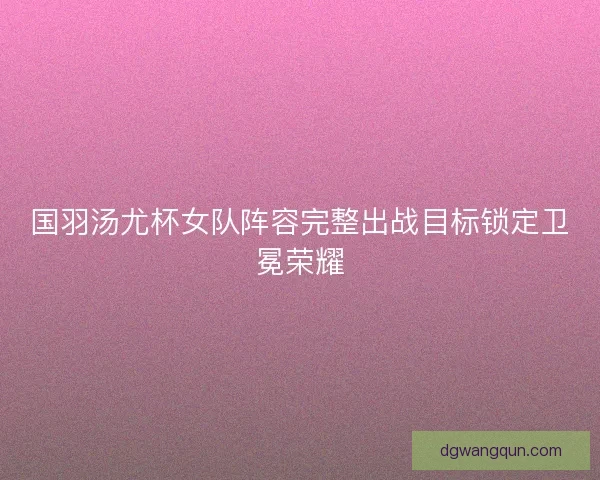 国羽汤尤杯女队阵容完整出战目标锁定卫冕荣耀